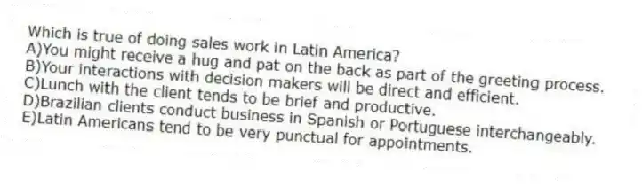 Which is true of doing sales work in Latin America?
A)You might receive a hug and pat on the back as part of the greeting process.
B)Your interactions with decision makers will be direct and efficient.
C)Lunch with the client tends to be brief and productive.
D)Brazilian clients conduct business in Spanish or Portuguese interchangeably.
E)Latin Americans tend to be very punctual for appointments.