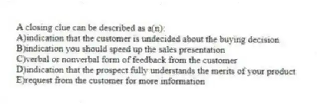 A closing clue can be described as a(n):
A)indication that the customer is undecided about the buying decision
B)indication you should speed up the sales presentation
C)verbal or nonverbal form of feedback from the customer
D)indication that the prospect fully understands the merits of your product
E)request from the customer for more information