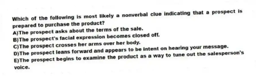 Which of the following is most likely a nonverbal clue indicating that a prospect is prepared to purchase the product?
A)The prospect asks about the terms of the sale.
B)The prospect's facial expression becomes closed off.
C)The prospect crosses her arms over her body.
D)The prospect leans forward and appears to be intent on hearing your message.
E)The prospect begins to examine the product as a way to tune out the salesperson's voice.