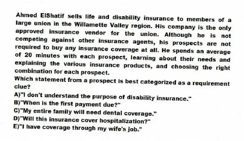 Ahmed ElShatif sells life and disability insurance to members of a large union in the Willamette Valley region. His company is the only approved insurance vendor for the union. Although he is not competing against other insurance agents, his prospects are not required to buy any insurance coverage at all. He spends an average of 20 minutes with each prospect, learning about their needs and explaining the various insurance products, and choosing the right combination for each prospect.
-Which statement from a prospect is best categorized as a requirement clue?
A)"I don't understand the purpose of disability insurance."
B)"When is the first payment due?"
C)"My entire family will need dental coverage."
D)"Will this insurance cover hospitalization?"
E)"I have coverage through my wife's job."