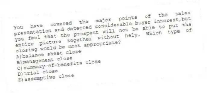 You have covered the major points of the sales presentation and detected considerable buyer interest,but you feel that the prospect will not be able to put the entire picture together without help. Which type of closing would be most appropriate?
A)balance sheet close
B)management close
C)summary-of-benefits close
D)trial close
E)assumptive close