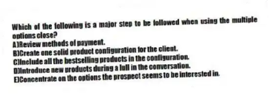 Which of the following is a major step to be followed when using the multiple options close?
A)Review methods of payment.
B)Create one solid product configuration for the client.
C)Include all the bestselling products in the configuration.
D)Introduce new products during a lull in the conversation.
E)Concentrate on the options the prospect seems to be interested in.