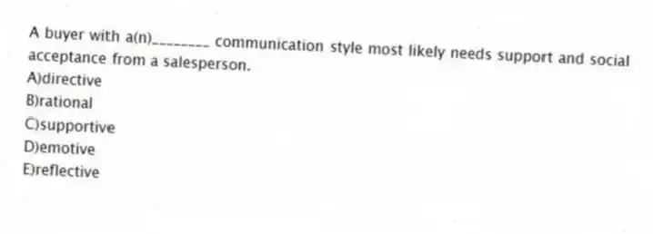 A buyer with a(n)________ communication style most likely needs support and social acceptance from a salesperson.
A)directive
B)rational
C)supportive
D)emotive
E)reflective