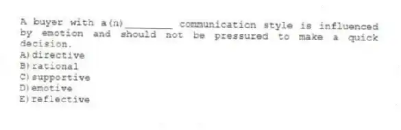 A buyer with a(n)________ communication style is influenced by emotion and should not be pressured to make a quick decision.
A)directive
B)rational
C)supportive
D)emotive
E)reflective