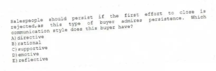 Salespeople should persist if the first effort to close is rejected,as this type of buyer admires persistence. Which communication style does this buyer have?
A)directive
B)rational
C)supportive
D)emotive
E)reflective