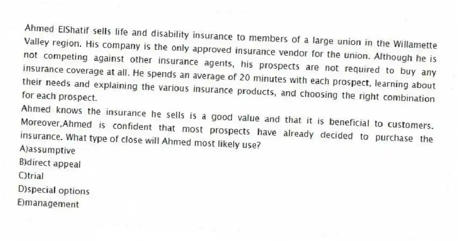 Ahmed ElShatif sells life and disability insurance to members of a large union in the Willamette Valley region. His company is the only approved insurance vendor for the union. Although he is not competing against other insurance agents, his prospects are not required to buy any insurance coverage at all. He spends an average of 20 minutes with each prospect, learning about their needs and explaining the various insurance products, and choosing the right combination for each prospect.
-Ahmed knows the insurance he sells is a good value and that it is beneficial to customers. Moreover,Ahmed is confident that most prospects have already decided to purchase the insurance. What type of close will Ahmed most likely use?
A)assumptive
B)direct appeal
C)trial
D)special options
E)management