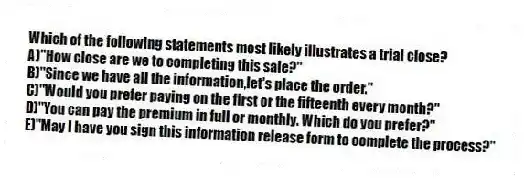 Which of the following statements most likely illustrates a trial close?
A)"How close are we to completing this sale?"
B)"Since we have all the information,let's place the order."
C)"Would you prefer paying on the first or the fifteenth every month?"
D)"You can pay the premium in full or monthly. Which do you prefer?"
E)"May I have you sign this information release form to complete the process?"