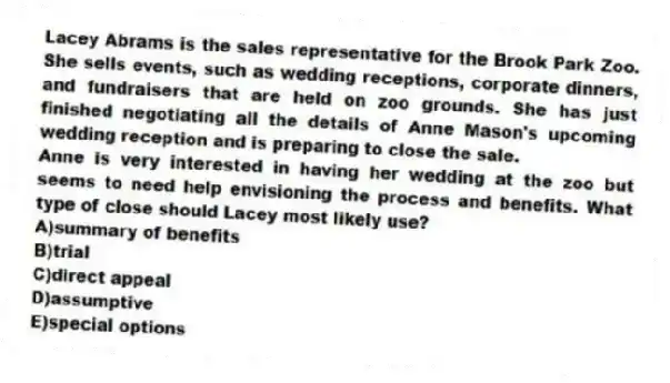 Lacey Abrams is the sales representative for the Brook Park Zoo. She sells events, such as wedding receptions, corporate dinners, and fundraisers that are held on zoo grounds. She has just finished negotiating all the details of Anne Mason's upcoming wedding reception and is preparing to close the sale.
-Anne is very interested in having her wedding at the zoo but seems to need help envisioning the process and benefits. What type of close should Lacey most likely use?
A)summary of benefits
B)trial
C)direct appeal
D)assumptive
E)special options