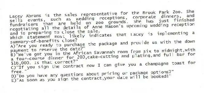 Lacey Abrams is the sales representative for the Brook Park Zoo. She sells events, such as wedding receptions, corporate dinners, and fundraisers that are held on zoo grounds. She has just finished negotiating all the details of Anne Mason's upcoming wedding reception and is preparing to close the sale.
-Which statement most likely indicates that Lacey is implementing a summary-of-benefits close?
A)"Are you ready to purchase the package and provide us with the down payment to reserve the date?"
B)"We've got you in the African Savannah room from six to midnight,with a four-course dinner for 200,cake-cutting and plating,and full bar for $16,000. Is that correct?"
C)"If you sign the contract now I can give you a champagne toast for free."
D)"Do you have any questions about pricing or package options?"
E)"As soon as you sign the contract,your date will be booked!"