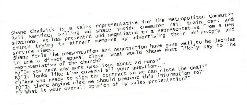 Shane Chadwick is a sales representative for the Metropolitan Commuter Rail Service, selling ad space inside commuter rail train cars and stations. He has presented and negotiated to a representative from a new church trying to attract members by advertising their philosophy and service times.
-Shane feels the presentation and negotiation have gone well,so he decides to use a direct appeal close. What would Shane most likely say to the representative of the church?
A)"Do you have any more questions about ad runs?"
B)"It looks like I've covered all your questions."
C)"Are you ready to sign the contract so we can close the deal?"
D)"Is there anyone else we should present this information to?"
E)"What is your overall opinion of my sales presentation?"