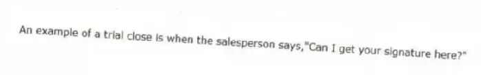An example of a trial close is when the salesperson says,"Can I get your signature here?"