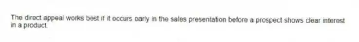 The direct appeal works best if it occurs early in the sales presentation before a prospect shows clear interest in a product.