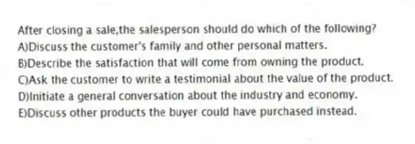 After closing a sale,the salesperson should do which of the following?
A)Discuss the customer's family and other personal matters.
B)Describe the satisfaction that will come from owning the product.
C)Ask the customer to write a testimonial about the value of the product.
D)Initiate a general conversation about the industry and economy.
E)Discuss other products the buyer could have purchased instead.