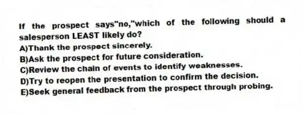 If the prospect says"no,"which of the following should a salesperson LEAST likely do?
A)Thank the prospect sincerely.
B)Ask the prospect for future consideration.
C)Review the chain of events to identify weaknesses.
D)Try to reopen the presentation to confirm the decision.
E)Seek general feedback from the prospect through probing.