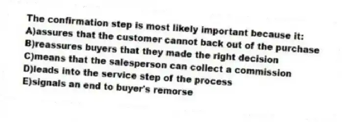 The confirmation step is most likely important because it:
A)assures that the customer cannot back out of the purchase
B)reassures buyers that they made the right decision
C)means that the salesperson can collect a commission
D)leads into the service step of the process
E)signals an end to buyer's remorse