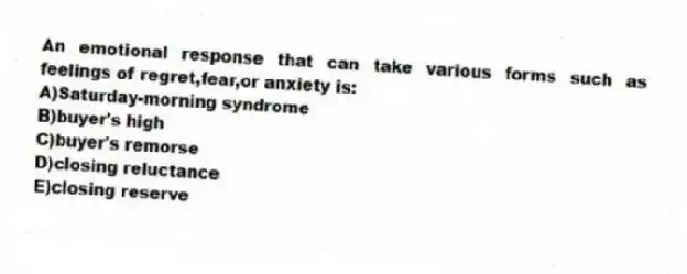 An emotional response that can take various forms such as feelings of regret,fear,or anxiety is:
A)Saturday-morning syndrome
B)buyer's high
C)buyer's remorse
D)closing reluctance
E)closing reserve