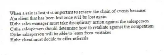 When a sale is lost,it is important to review the chain of events because:
A)a client that has been lost once will be lost again
B)the sales manager must take disciplinary action against the salesperson
C)the salesperson should determine how to retaliate against the competition
D)the salesperson will be able to learn from mistakes
E)the client must decide to offer referrals