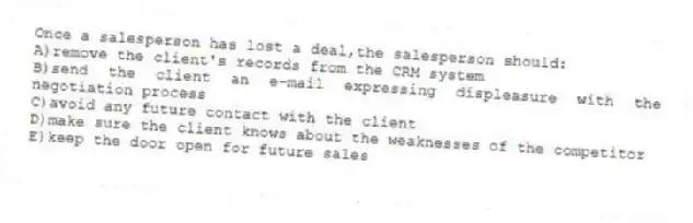 Once a salesperson has lost a deal,the salesperson should:
A)remove the client's records from the CRM system
B)send the client an e-mail expressing displeasure with the negotiation process
C)avoid any future contact with the client
D)make sure the client knows about the weaknesses of the competitor
E)keep the door open for future sales