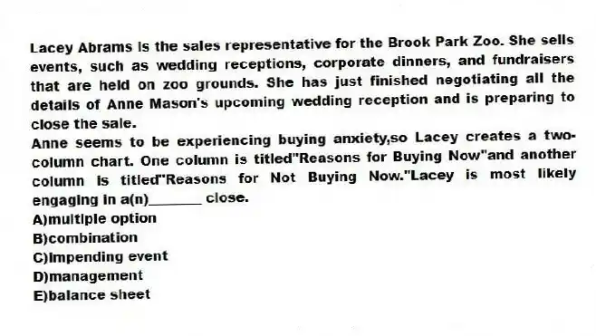 Lacey Abrams is the sales representative for the Brook Park Zoo. She sells events, such as wedding receptions, corporate dinners, and fundraisers that are held on zoo grounds. She has just finished negotiating all the details of Anne Mason's upcoming wedding reception and is preparing to close the sale.
-Anne seems to be experiencing buying anxiety,so Lacey creates a two-column chart. One column is titled"Reasons for Buying Now"and another column is titled"Reasons for Not Buying Now."Lacey is most likely engaging in a(n)________ close.
A)multiple option
B)combination
C)impending event
D)management
E)balance sheet