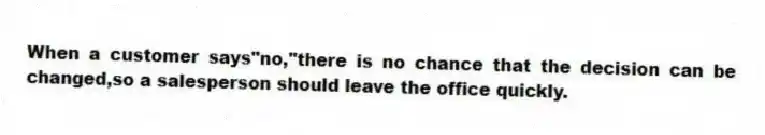 When a customer says"no,"there is no chance that the decision can be changed,so a salesperson should leave the office quickly.