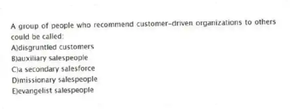 A group of people who recommend customer-driven organizations to others could be called:
A)disgruntled customers
B)auxiliary salespeople
C)a secondary salesforce
D)missionary salespeople
E)evangelist salespeople