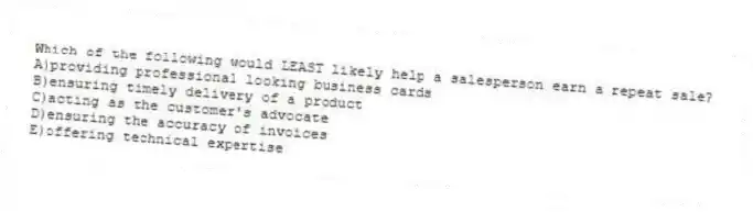 Which of the following would LEAST likely help a salesperson earn a repeat sale?
A)providing professional looking business cards
B)ensuring timely delivery of a product
C)acting as the customer's advocate
D)ensuring the accuracy of invoices
E)offering technical expertise