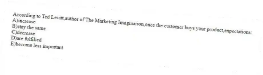 According to Ted Levitt,author of The Marketing Imagination,once the customer buys your product,expectations:
A)increase
B)stay the same
C)decrease
D)are fulfilled
E)become less important