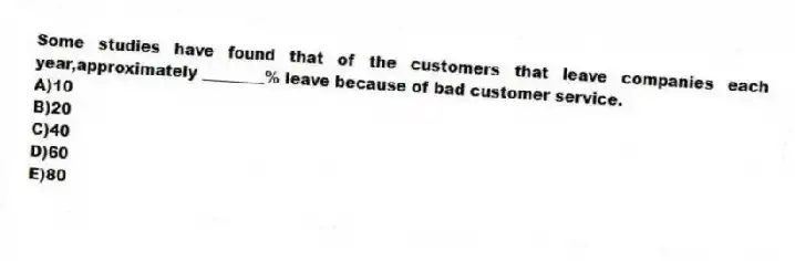 Some studies have found that of the customers that leave companies each year,approximately ________% leave because of bad customer service.
A)10
B)20
C)40
D)60
E)80