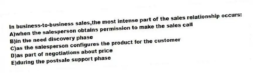 In business-to-business sales,the most intense part of the sales relationship occurs:
A)when the salesperson obtains permission to make the sales call
B)in the need discovery phase
C)as the salesperson configures the product for the customer
D)as part of negotiations about price
E)during the postsale support phase
