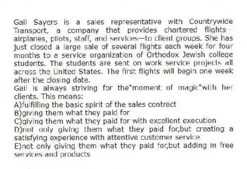 Gail Sayers is a sales representative with Countrywide Transport, a company that provides chartered flights—airplanes, pilots, staff, and services—to client groups. She has just closed a large sale of several flights each week for four months to a service organization of Orthodox Jewish college students. The students are sent on work service projects all across the United States. The first flights will begin one week after the closing date.
-Gail is always striving for the"moment of magic"with her clients. This means:
A)fulfilling the basic spirit of the sales contract
B)giving them what they paid for
C)giving them what they paid for with excellent execution
D)not only giving them what they paid for,but creating a satisfying experience with attentive customer service
E)not only giving them what they paid for,but adding in free services and products