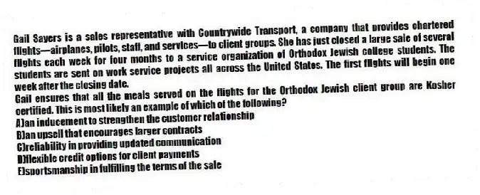 Gail Sayers is a sales representative with Countrywide Transport, a company that provides chartered flights—airplanes, pilots, staff, and services—to client groups. She has just closed a large sale of several flights each week for four months to a service organization of Orthodox Jewish college students. The students are sent on work service projects all across the United States. The first flights will begin one week after the closing date.
-Gail ensures that all the meals served on the flights for the Orthodox Jewish client group are Kosher certified. This is most likely an example of which of the following?
A)an inducement to strengthen the customer relationship
B)an upsell that encourages larger contracts
C)reliability in providing updated communication
D)flexible credit options for client payments
E)sportsmanship in fulfilling the terms of the sale