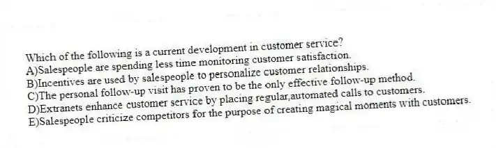 Which of the following is a current development in customer service?
A)Salespeople are spending less time monitoring customer satisfaction.
B)Incentives are used by salespeople to personalize customer relationships.
C)The personal follow-up visit has proven to be the only effective follow-up method.
D)Extranets enhance customer service by placing regular,automated calls to customers.
E)Salespeople criticize competitors for the purpose of creating magical moments with customers.