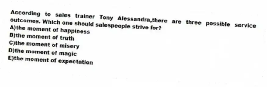 According to sales trainer Tony Alessandra,there are three possible service outcomes. Which one should salespeople strive for?
A)the moment of happiness
B)the moment of truth
C)the moment of misery
D)the moment of magic
E)the moment of expectation