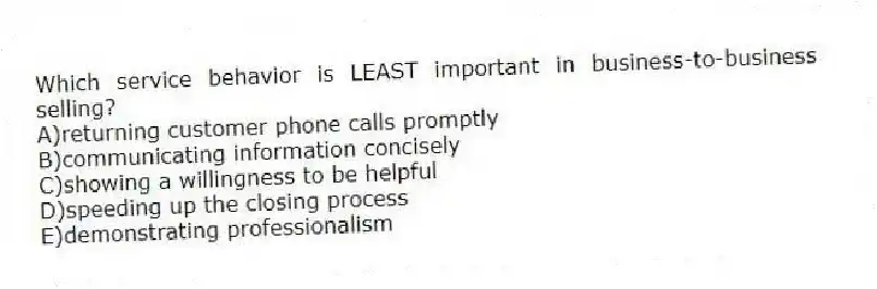 Which service behavior is LEAST important in business-to-business selling?
A)returning customer phone calls promptly
B)communicating information concisely
C)showing a willingness to be helpful
D)speeding up the closing process
E)demonstrating professionalism