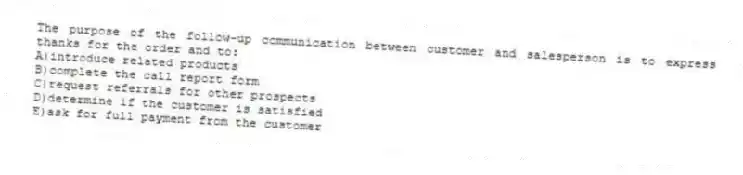 The purpose of the follow-up communication between customer and salesperson is to express thanks for the order and to:
A)introduce related products
B)complete the call report form
C)request referrals for other prospects
D)determine if the customer is satisfied
E)ask for full payment from the customer