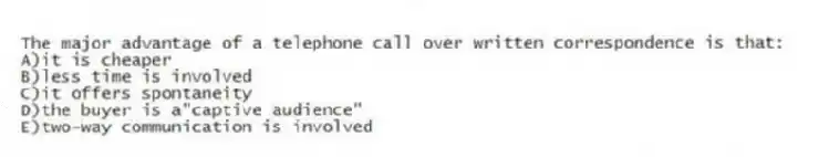 The major advantage of a telephone call over written correspondence is that:
A)it is cheaper
B)less time is involved
C)it offers spontaneity
D)the buyer is a"captive audience"
E)two-way communication is involved