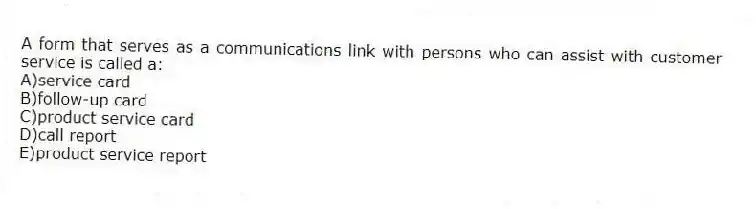 A form that serves as a communications link with persons who can assist with customer service is called a:
A)service card
B)follow-up card
C)product service card
D)call report
E)product service report