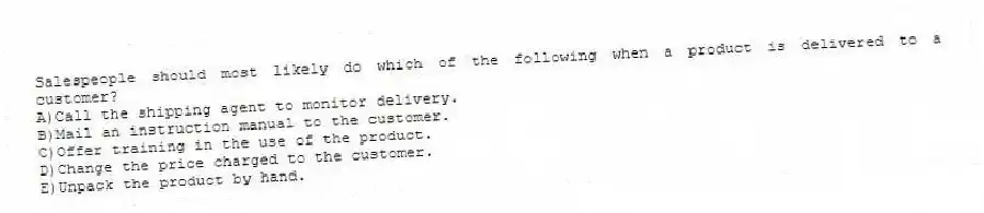 Salespeople should most likely do which of the following when a product is delivered to a customer?
A)Call the shipping agent to monitor delivery.
B)Mail an instruction manual to the customer.
C)Offer training in the use of the product.
D)Change the price charged to the customer.
E)Unpack the product by hand.