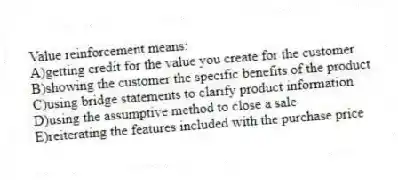 Value reinforcement means:
A)getting credit for the value you create for the customer
B)showing the customer the specific benefits of the product
C)using bridge statements to clarify product information
D)using the assumptive method to close a sale
E)reiterating the features included with the purchase price