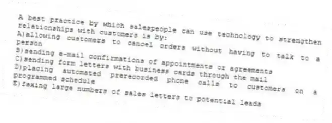 A best practice by which salespeople can use technology to strengthen relationships with customers is by:
A)allowing customers to cancel orders without having to talk to a person
B)sending e-mail confirmations of appointments or agreements
C)sending form letters with business cards through the mail
D)placing automated prerecorded phone calls to customers on a programmed schedule
E)faxing large numbers of sales letters to potential leads