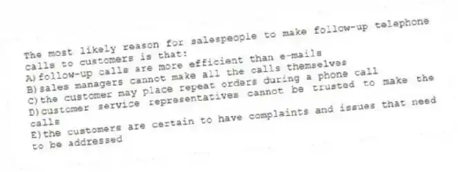 The most likely reason for salespeople to make follow-up telephone calls to customers is that:
A)follow-up calls are more efficient than e-mails
B)sales managers cannot make all the calls themselves
C)the customer may place repeat orders during a phone call
D)customer service representatives cannot be trusted to make the calls
E)the customers are certain to have complaints and issues that need to be addressed