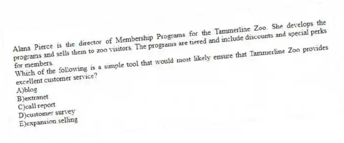 Alana Pierce is the director of Membership Programs for the Tammerline Zoo. She develops the programs and sells them to zoo visitors. The programs are tiered and include discounts and special perks for members.
-Which of the following is a simple tool that would most likely ensure that Tammerline Zoo provides excellent customer service?
A)blog
B)extranet
C)call report
D)customer survey
E)expansion selling