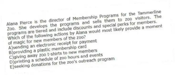 Alana Pierce is the director of Membership Programs for the Tammerline Zoo. She develops the programs and sells them to zoo visitors. The programs are tiered and include discounts and special perks for members.
-Which of the following actions by Alana would most likely provide a moment of magic for new members of the zoo?
A)sending an electronic receipt for payment
B)providing a plastic membership card
C)giving away zoo t-shirts to new members
D)printing a schedule of zoo hours and events
E)seeking donations for the zoo's outreach program