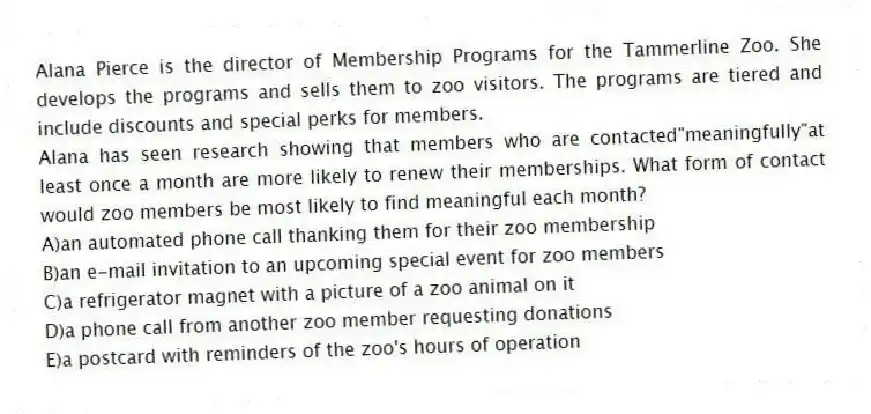 Alana Pierce is the director of Membership Programs for the Tammerline Zoo. She develops the programs and sells them to zoo visitors. The programs are tiered and include discounts and special perks for members.
-Alana has seen research showing that members who are contacted"meaningfully"at least once a month are more likely to renew their memberships. What form of contact would zoo members be most likely to find meaningful each month?
A)an automated phone call thanking them for their zoo membership
B)an e-mail invitation to an upcoming special event for zoo members
C)a refrigerator magnet with a picture of a zoo animal on it
D)a phone call from another zoo member requesting donations
E)a postcard with reminders of the zoo's hours of operation