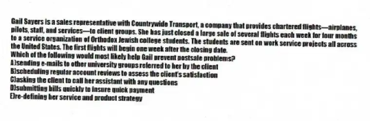 Gail Sayers is a sales representative with Countrywide Transport, a company that provides chartered flights—airplanes, pilots, staff, and services—to client groups. She has just closed a large sale of several flights each week for four months to a service organization of Orthodox Jewish college students. The students are sent on work service projects all across the United States. The first flights will begin one week after the closing date.
-Which of the following would most likely help Gail prevent postsale problems?
A)sending e-mails to other university groups referred to her by the client
B)scheduling regular account reviews to assess the client's satisfaction
C)asking the client to call her assistant with any questions
D)submitting bills quickly to insure quick payment
E)re-defining her service and product strategy