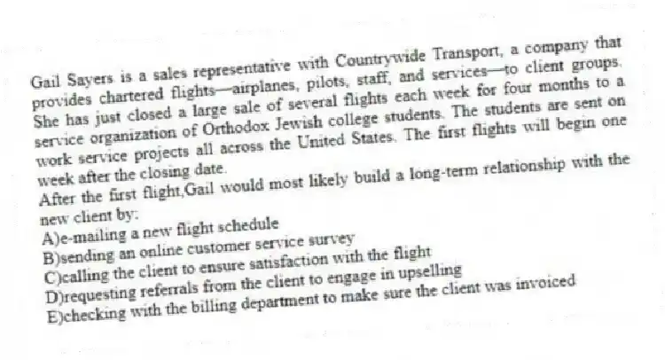 Gail Sayers is a sales representative with Countrywide Transport, a company that provides chartered flights—airplanes, pilots, staff, and services—to client groups. She has just closed a large sale of several flights each week for four months to a service organization of Orthodox Jewish college students. The students are sent on work service projects all across the United States. The first flights will begin one week after the closing date.
-After the first flight,Gail would most likely build a long-term relationship with the new client by:
A)e-mailing a new flight schedule
B)sending an online customer service survey
C)calling the client to ensure satisfaction with the flight
D)requesting referrals from the client to engage in upselling
E)checking with the billing department to make sure the client was invoiced