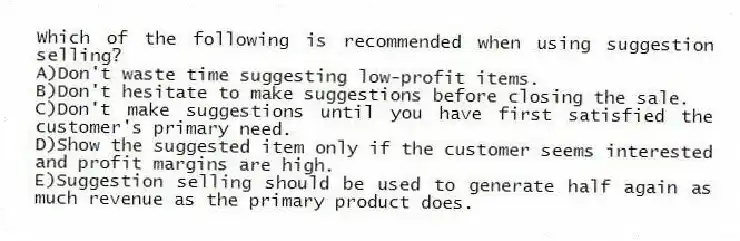 Which of the following is recommended when using suggestion selling?
A)Don't waste time suggesting low-profit items.
B)Don't hesitate to make suggestions before closing the sale.
C)Don't make suggestions until you have first satisfied the customer's primary need.
D)Show the suggested item only if the customer seems interested and profit margins are high.
E)Suggestion selling should be used to generate half again as much revenue as the primary product does.