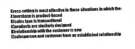 Cross-selling is most effective in those situations in which the:
A)purchase is product-based
B)sales type is transactional
C)products are similarly designed
D)relationship with the customer is new
E)salesperson and customer have an established relationship