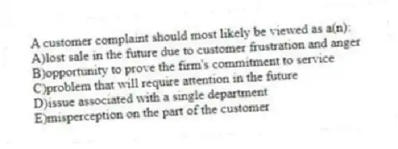 A customer complaint should most likely be viewed as a(n):
A)lost sale in the future due to customer frustration and anger
B)opportunity to prove the firm's commitment to service
C)problem that will require attention in the future
D)issue associated with a single department
E)misperception on the part of the customer