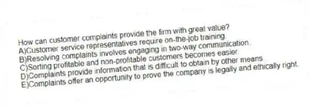 How can customer complaints provide the firm with great value?
A)Customer service representatives require on-the-job training.
B)Resolving complaints involves engaging in two-way communication.
C)Sorting profitable and non-profitable customers becomes easier.
D)Complaints provide information that is difficult to obtain by other means.
E)Complaints offer an opportunity to prove the company is legally and ethically right.
